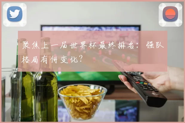 聚焦上一届世界杯最终排名:强队格局有何变化?