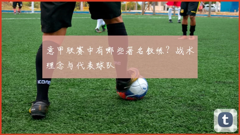 意甲联赛中有哪些著名教练？战术理念与代表球队