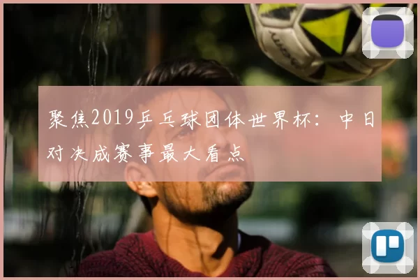 聚焦2019乒乓球团体世界杯:中日对决成赛事最大看点