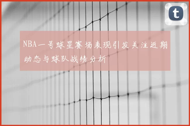 NBA一号球星赛场表现引发关注近期动态与球队战绩分析