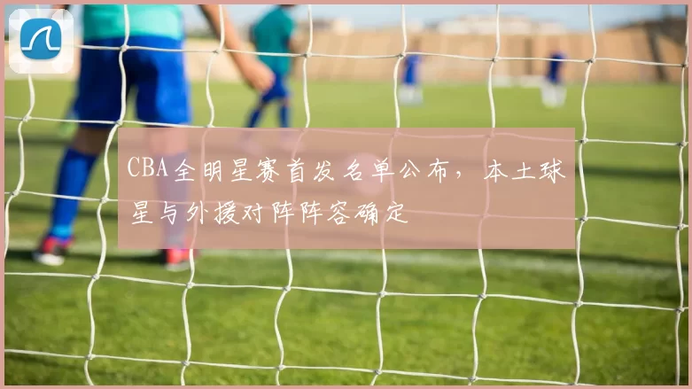 CBA全明星赛首发名单公布，本土球星与外援对阵阵容确定