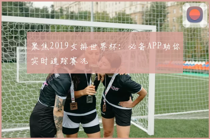 聚焦2019女排世界杯:必备APP助你实时追踪赛况