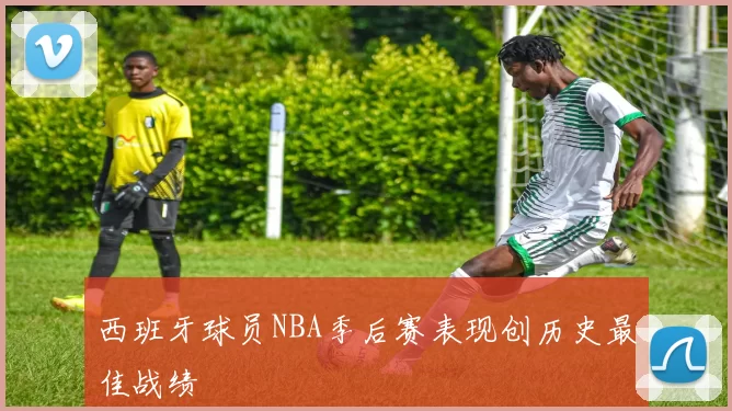 西班牙球员NBA季后赛表现创历史最佳战绩