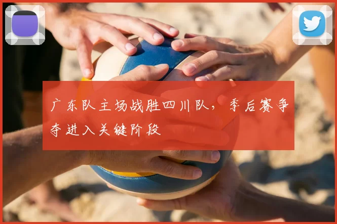 广东队主场战胜四川队，季后赛争夺进入关键阶段