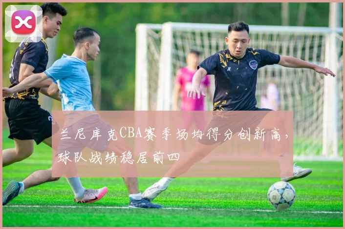 兰尼库克CBA赛季场均得分创新高，球队战绩稳居前四