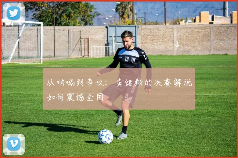 从呐喊到争议：黄健翔的决赛解说如何震撼全国