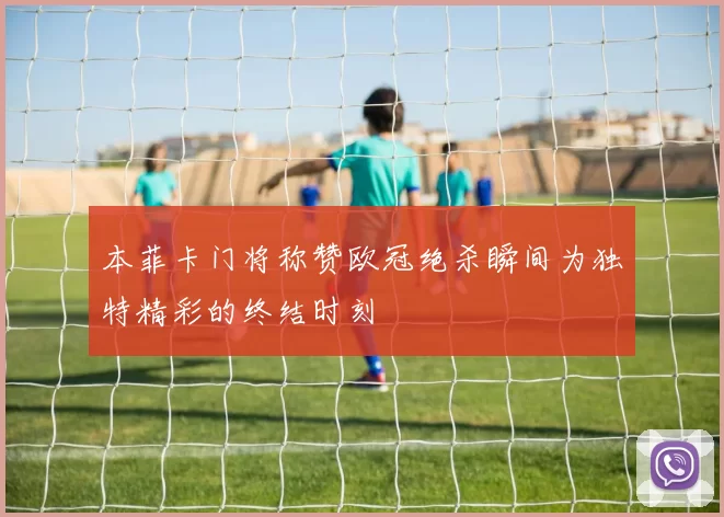 本菲卡门将称赞欧冠绝杀瞬间为独特精彩的终结时刻