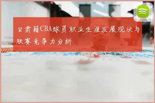 甘肃籍CBA球员职业生涯发展现状与联赛竞争力分析