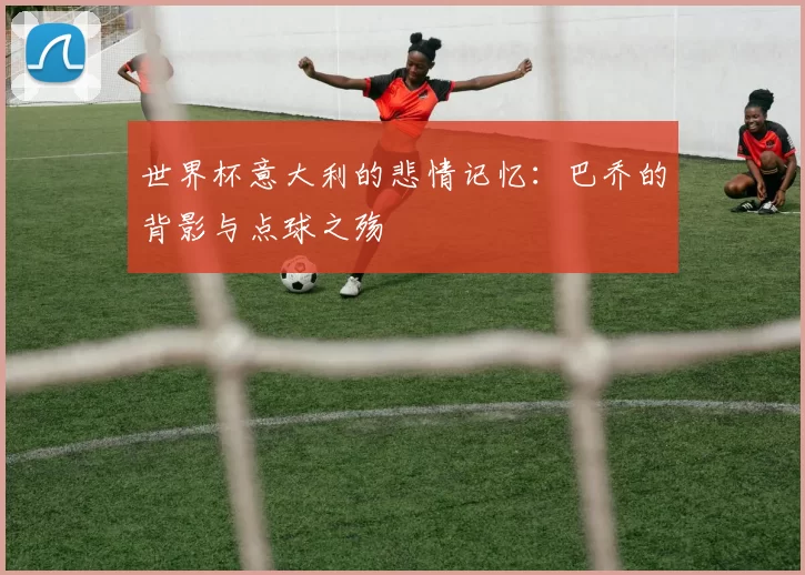 世界杯意大利的悲情记忆：巴乔的背影与点球之殇