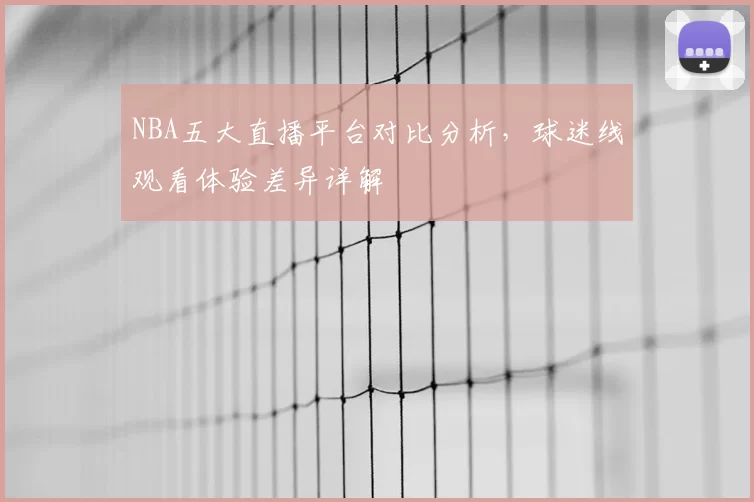 NBA五大直播平台对比分析，球迷线观看体验差异详解