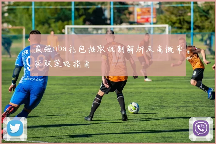 最强nba礼包抽取机制解析及高概率获取策略指南
