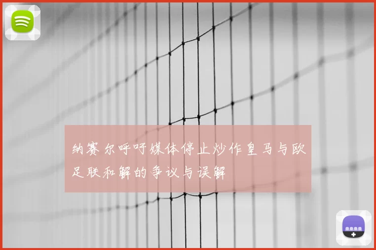 纳赛尔呼吁媒体停止炒作皇马与欧足联和解的争议与误解
