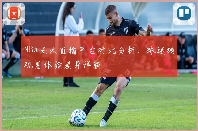 NBA五大直播平台对比分析，球迷线观看体验差异详解