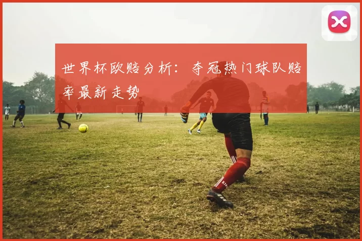 世界杯欧赔分析：夺冠热门球队赔率最新走势