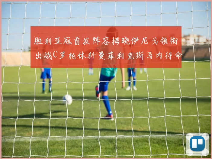 胜利亚冠首发阵容揭晓伊尼戈领衔出战C罗轮休科曼菲利克斯马内待命