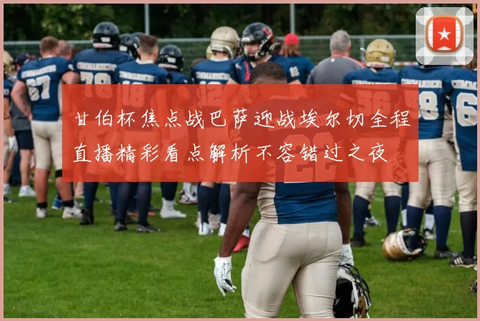 甘伯杯焦点战巴萨迎战埃尔切全程直播精彩看点解析不容错过之夜