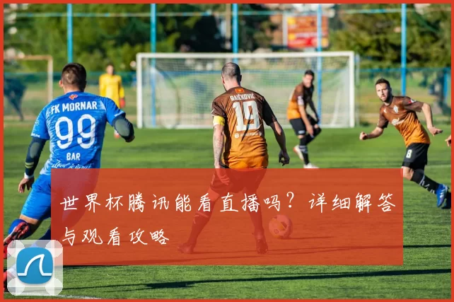 世界杯腾讯能看直播吗？详细解答与观看攻略