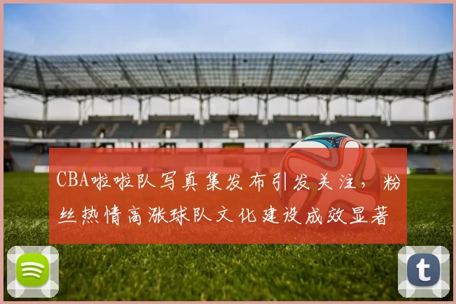 CBA啦啦队写真集发布引发关注，粉丝热情高涨球队文化建设成效显著