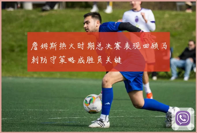 詹姆斯热火时期总决赛表现回顾马刺防守策略成胜负关键
