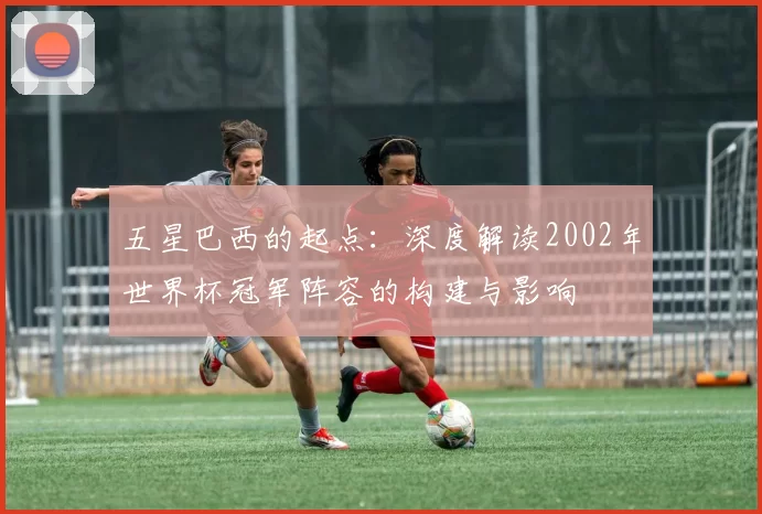 五星巴西的起点：深度解读2002年世界杯冠军阵容的构建与影响