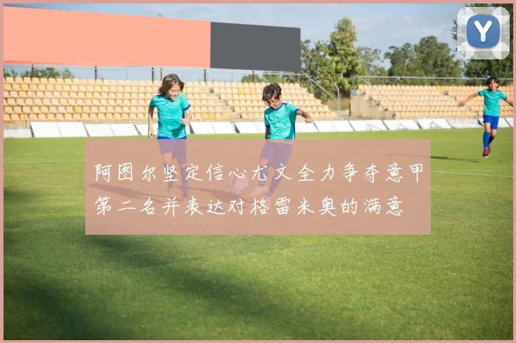 阿图尔坚定信心尤文全力争夺意甲第二名并表达对格雷米奥的满意