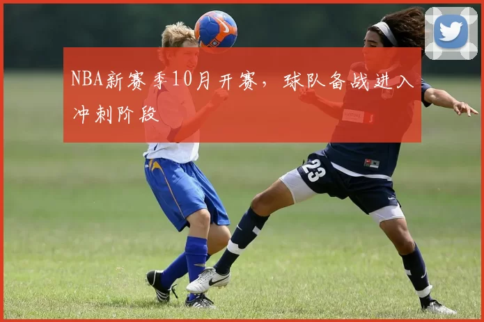 NBA新赛季10月开赛，球队备战进入冲刺阶段