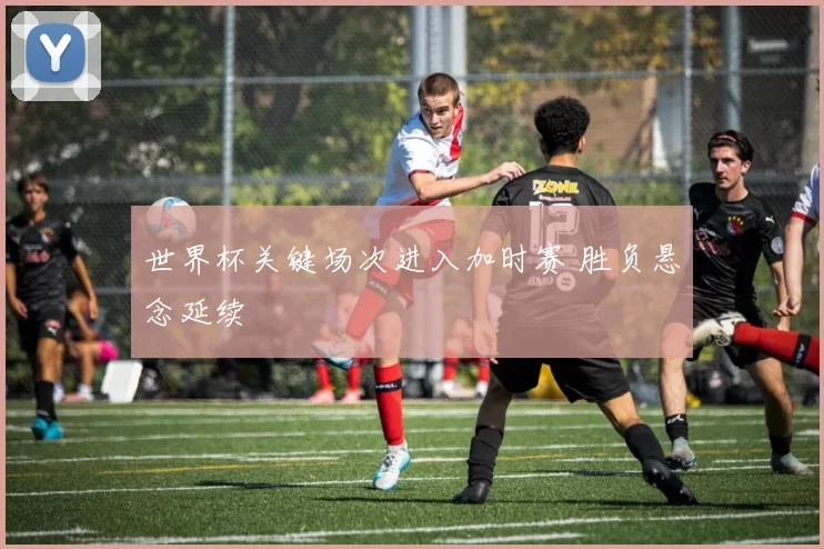 世界杯关键场次进入加时赛 胜负悬念延续