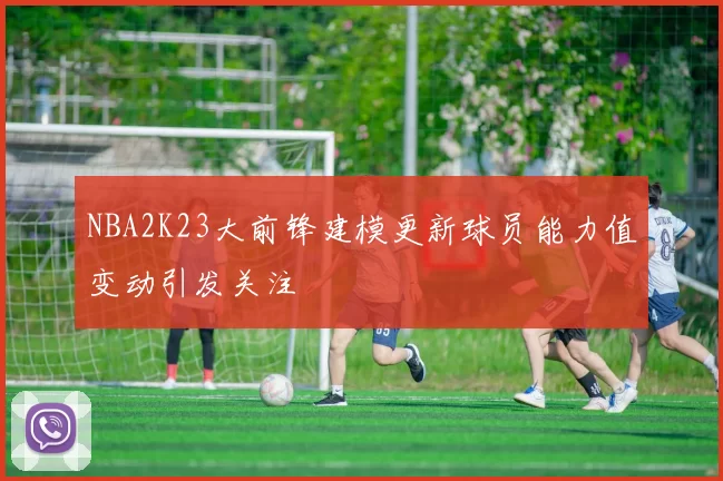 NBA2K23大前锋建模更新球员能力值变动引发关注