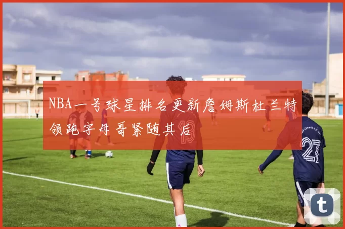 NBA一号球星排名更新詹姆斯杜兰特领跑字母哥紧随其后