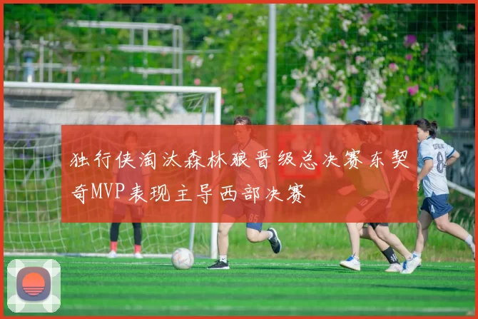 独行侠淘汰森林狼晋级总决赛东契奇MVP表现主导西部决赛