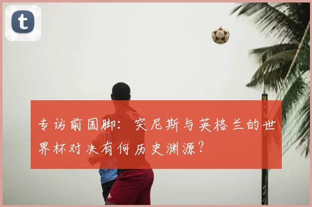 专访前国脚:突尼斯与英格兰的世界杯对决有何历史渊源?