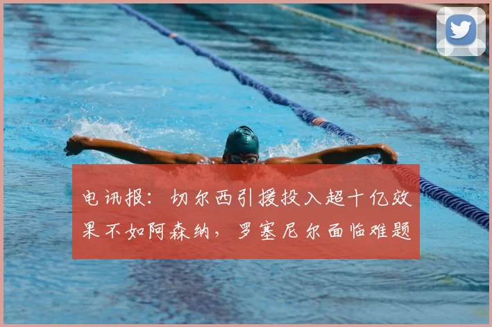 电讯报：切尔西引援投入超十亿效果不如阿森纳，罗塞尼尔面临难题