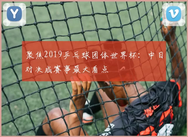 聚焦2019乒乓球团体世界杯:中日对决成赛事最大看点