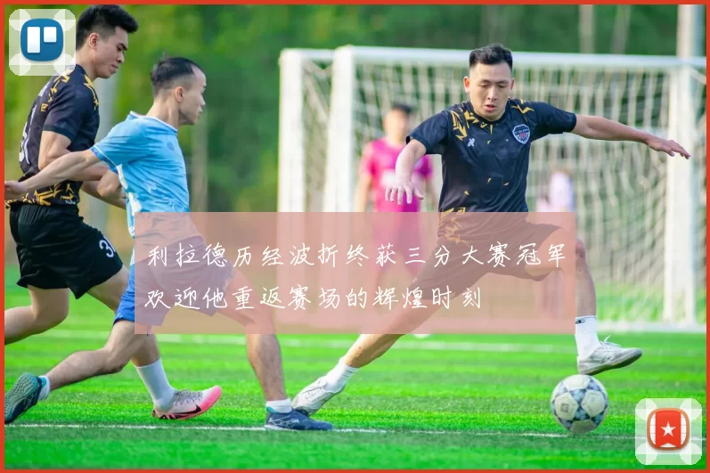 利拉德历经波折终获三分大赛冠军欢迎他重返赛场的辉煌时刻