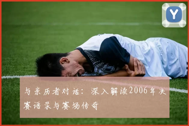 与亲历者对话:深入解读2006年决赛语录与赛场传奇
