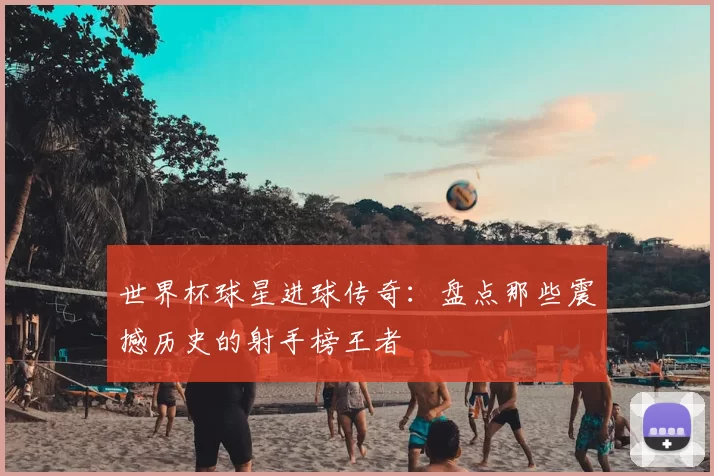 世界杯球星进球传奇:盘点那些震撼历史的射手榜王者