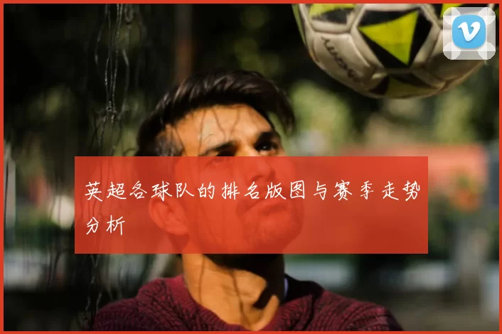 英超各球队的排名版图与赛季走势分析