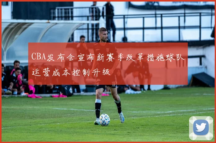 CBA发布会宣布新赛季改革措施球队运营成本控制升级