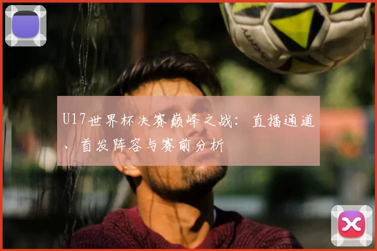 U17世界杯决赛巅峰之战：直播通道、首发阵容与赛前分析
